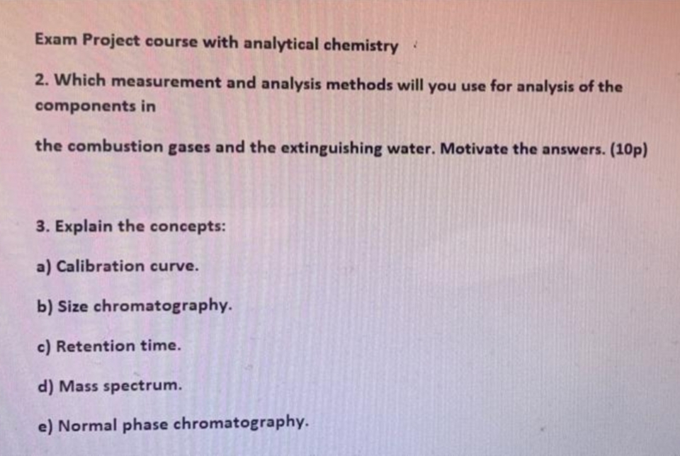 Exam Project course with analytical chemistry
2. Which measurement and analysis methods will you use for analysis of the
components in
the combustion gases and the extinguishing water. Motivate the answers. (10p)
3. Explain the concepts:
a) Calibration curve.
b) Size chromatography.
c) Retention time.
d) Mass spectrum.
e) Normal phase chromatography.
