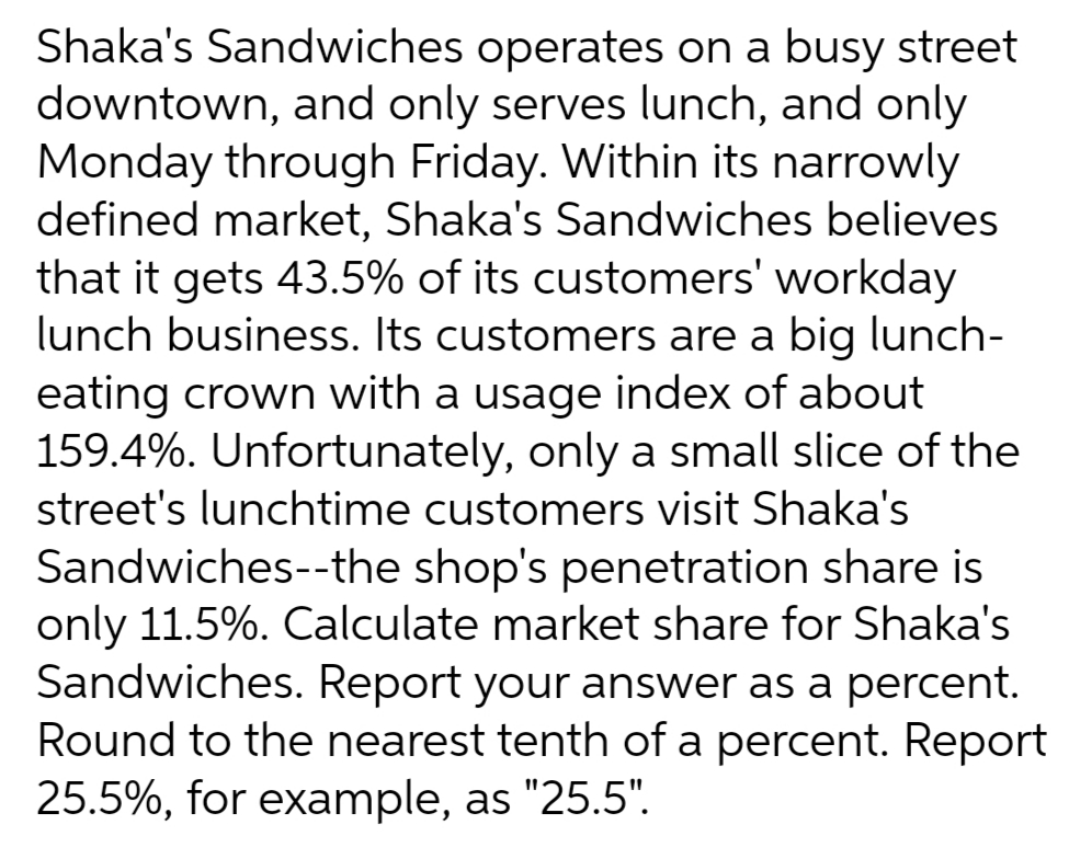 Shaka's Sandwiches operates on a busy street
downtown, and only serves lunch, and only
Monday through Friday. Within its narrowly
defined market, Shaka's Sandwiches believes
that it gets 43.5% of its customers' workday
lunch business. Its customers are a big lunch-
eating crown with a usage index of about
159.4%. Unfortunately, only a small slice of the
street's lunchtime customers visit Shaka's
Sandwiches--the shop's penetration share is
only 11.5%. Calculate market share for Shaka's
Sandwiches. Report your answer as a percent.
Round to the nearest tenth of a percent. Report
25.5%, for example, as "25.5".
