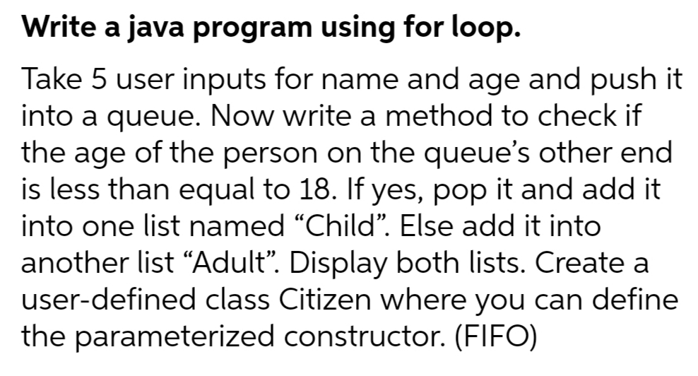 Write a java program using for loop.
Take 5 user inputs for name and age and push it
into a queue. Now write a method to check if
the age of the person on the queue's other end
is less than equal to 18. If yes, pop it and add it
into one list named "Child". Else add it into
another list "Adult". Display both lists. Create a
user-defined class Citizen where you can define
the parameterized constructor. (FIFO)
