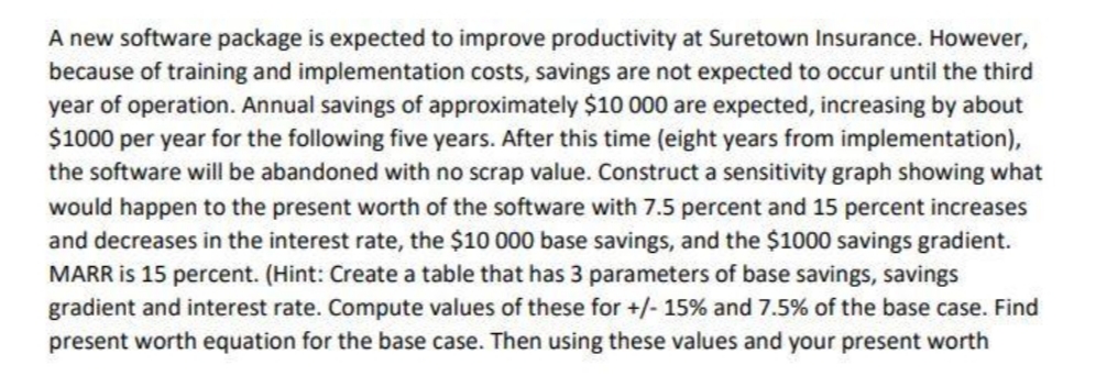 A new software package is expected to improve productivity at Suretown Insurance. However,
because of training and implementation costs, savings are not expected to occur until the third
year of operation. Annual savings of approximately $10 000 are expected, increasing by about
$1000 per year for the following five years. After this time (eight years from implementation),
the software will be abandoned with no scrap value. Construct a sensitivity graph showing what
would happen to the present worth of the software with 7.5 percent and 15 percent increases
and decreases in the interest rate, the $10 000 base savings, and the $1000 savings gradient.
MARR is 15 percent. (Hint: Create a table that has 3 parameters of base savings, savings
gradient and interest rate. Compute values of these for +/- 15% and 7.5% of the base case. Find
present worth equation for the base case. Then using these values and your present worth
