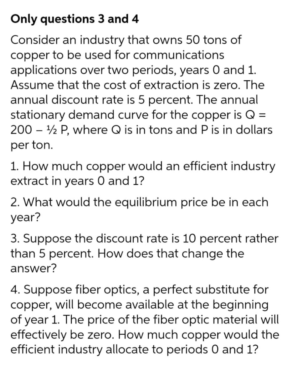 Only questions 3 and 4
Consider an industry that owns 50 tons of
copper to be used for communications
applications over two periods, years 0 and 1.
Assume that the cost of extraction is zero. The
annual discount rate is 5 percent. The annual
stationary demand curve for the copper is Q =
200 – ½ P, where Q is in tons and P is in dollars
per ton.
1. How much copper would an efficient industry
extract in years 0 and 1?
2. What would the equilibrium price be in each
year?
3. Suppose the discount rate is 10 percent rather
than 5 percent. How does that change the
answer?
4. Suppose fiber optics, a perfect substitute
copper, will become available at the beginning
of year 1. The price of the fiber optic material will
effectively be zero. How much copper would the
efficient industry allocate to periods 0 and 1?
