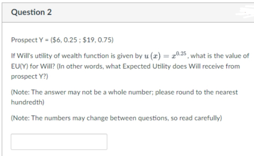 Question 2
Prospect Y = ($6, 0.25 ; $19, 0.75)
If Will's utility of wealth function is given by u (x) = x0.25 , what is the value of
%3D
EU(Y) for Will? (In other words, what Expected Utility does Will receive from
prospect Y?)
(Note: The answer may not be a whole number; please round to the nearest
hundredth)
(Note: The numbers may change between questions, so read carefully)

