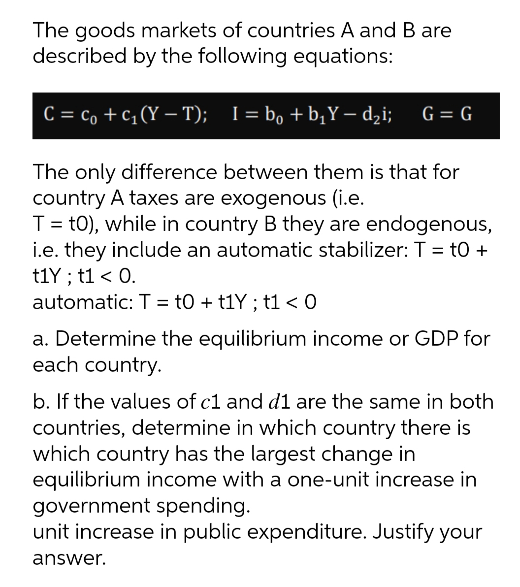 The goods markets of countries A and B are
described by the following equations:
C = c, + c1(Y – T); I= bo +b,Y – dzi;
G = G
The only difference between them is that for
country A taxes are exogenous (i.e.
T = t0), while in country B they are endogenous,
i.e. they include an automatic stabilizer: T = t0 +
t1Y ; t1 < 0.
automatic: T = tO + t1Y ; t1 < 0
a. Determine the equilibrium income or GDP for
each country.
b. If the values of c1 and d1 are the same in both
countries, determine in which country there is
which country has the largest change in
equilibrium income with a one-unit increase in
government spending.
unit increase in public expenditure. Justify your
answer.
