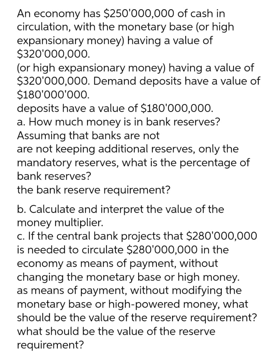 An economy has $250'000,000 of cash in
circulation, with the monetary base (or high
expansionary money) having a value of
$320'000,000.
(or high expansionary money) having a value of
$320'000,000. Demand deposits have a value of
$180'000'000.
deposits have a value of $180'000,000.
a. How much money is in bank reserves?
Assuming that banks are not
are not keeping additional reserves, only the
mandatory reserves, what is the percentage of
bank reserves?
the bank reserve requirement?
b. Calculate and interpret the value of the
money multiplier.
c. If the central bank projects that $280'000,000
is needed to circulate $280'000,000 in the
economy as means of payment, without
changing the monetary base or high money.
as means of payment, without modifying the
monetary base or high-powered money, what
should be the value of the reserve requirement?
what should be the value of the reserve
requirement?
