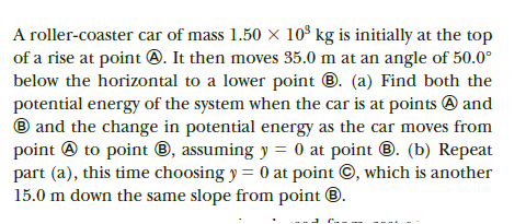 A roller-coaster car of mass 1.50 x 10° kg is initially at the top
of a rise at point @. It then moves 35.0 m at an angle of 50.0°
below the horizontal to a lower point ®. (a) Find both the
potential energy of the system when the car is at points @ and
® and the change in potential energy as the car moves from
point @ to point ®, assuming y = 0 at point ®. (b) Repeat
part (a), this time choosing y = 0 at point ©, which is another
15.0 m down the same slope from point ®.
