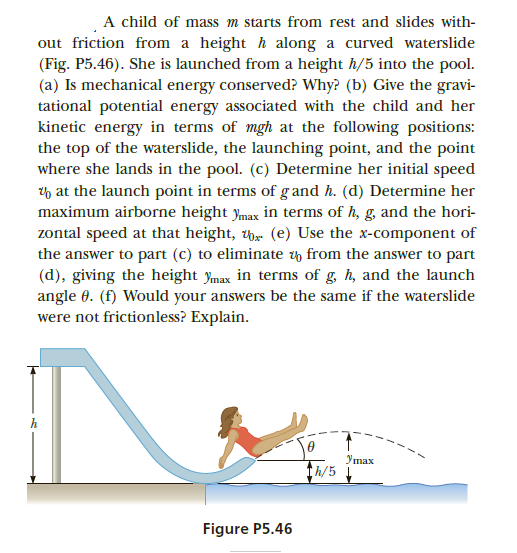 A child of mass m starts from rest and slides with-
out friction from a height h along a curved waterslide
(Fig. P5.46). She is launched from a height h/5 into the pool.
(a) Is mechanical energy conserved? Why? (b) Give the gravi-
tational potential energy associated with the child and her
kinetic energy in terms of mgh at the following positions:
the top of the waterslide, the launching point, and the point
where she lands in the pool. (c) Determine her initial speed
h at the launch point in terms of g and h. (d) Determine her
maximum airborne height ymax in terms of h, g, and the hori-
zontal speed at that height, w (e) Use the x-component of
the answer to part (c) to eliminate y from the answer to part
(d), giving the height ymax in terms of g, h, and the launch
angle 0. (f) Would your answers be the same if the waterslide
were not frictionless? Explain.
Утах
th/5
Figure P5.46
