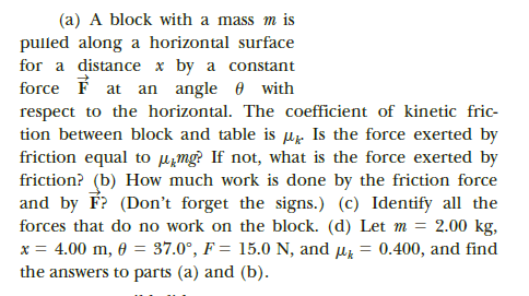(a) A block with a mass m is
pulled along a horizontal surface
for a distance x by a constant
force F at an angle e with
respect to the horizontal. The coefficient of kinetic fric-
tion between block and table is uz Is the force exerted by
friction equal to µ̟mg? If not, what is the force exerted by
friction? (b) How much work is done by the friction force
and by F? (Don't forget the signs.) (c) Identify all the
forces that do no work on the block. (d) Let m = 2.00 kg,
x = 4.00 m, 0 = 37.0°, F = 15.0 N, and uz
the answers to parts (a) and (b).
0.400, and find
