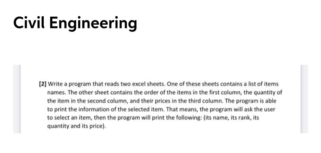 Civil Engineering
(2] Write a program that reads two excel sheets. One of these sheets contains a list of items
names. The other sheet contains the order of the items in the first column, the quantity of
the item in the second column, and their prices in the third column. The program is able
to print the information of the selected item. That means, the program will ask the user
to select an item, then the program will print the following: (its name, its rank, its
quantity and its price).
