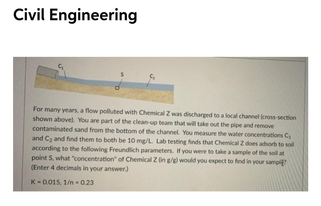 Civil Engineering
For many years, a flow polluted with Chemical Z was discharged to a local channel (cross-section
shown above). You are part of the clean-up team that will take out the pipe and remove
contaminated sand from the bottom of the channel. You measure the water concentrations C1
and C2 and find them to both be 10 mg/L. Lab testing finds that Chemical Z does adsorb to soil
according to the following Freundlich parameters. If you were to take a sample of the soil at
point S, what "concentration" of Chemical Z (in g/g) would you expect to find in your sampliE?
(Enter 4 decimals in your answer.)
K = 0.015, 1/n 0.23
