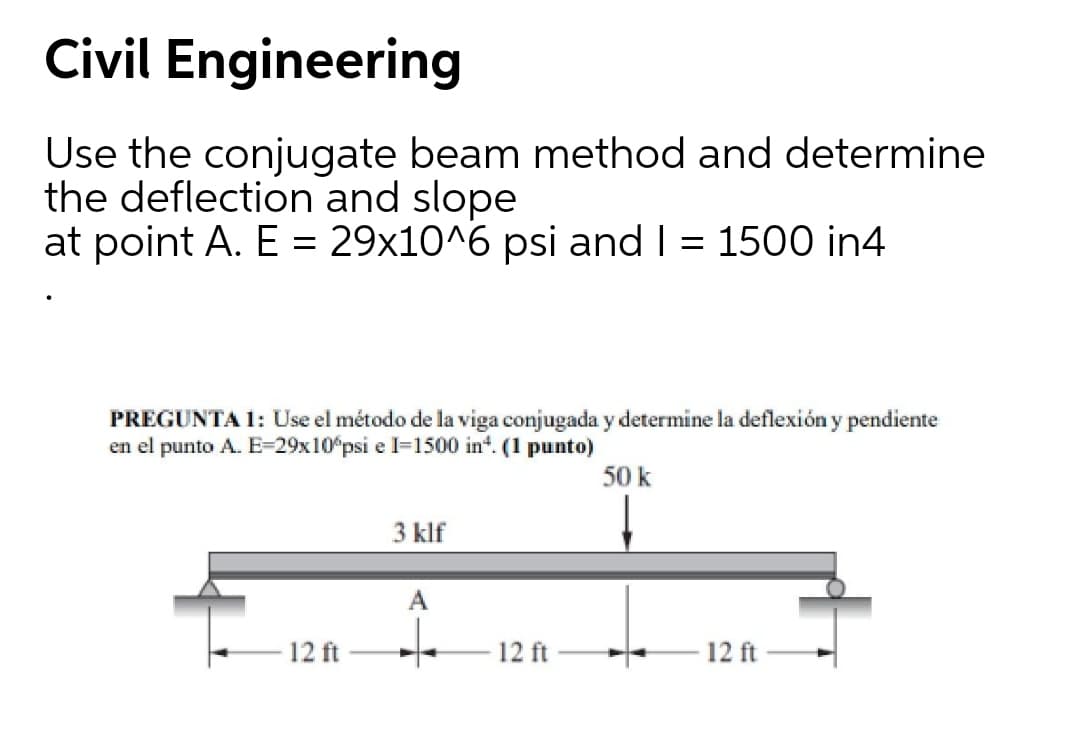 Civil Engineering
Use the conjugate beam method and determine
the deflection and slope
at point A. E = 29x10^6 psi and I = 1500 in4
PREGUNTA 1: Use el método de la viga conjugada y determine la deflexión y pendiente
en el punto A. E=29x10°psi e l=1500 in*. (1 punto)
50 k
3 klf
12 ft
12 ft
12 ft
