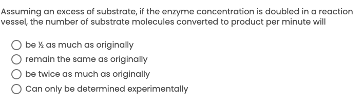 Assuming an excess of substrate, if the enzyme concentration is doubled in a reaction
vessel, the number of substrate molecules converted to product per minute will
be % as much as originally
remain the same as originally
be twice as much as originally
O Can only be determined experimentally
