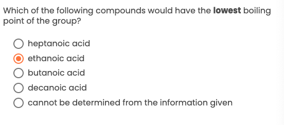 Which of the following compounds would have the lowest boiling
point of the group?
O heptanoic acid
ethanoic acid
butanoic acid
decanoic acid
cannot be determined from the information given
