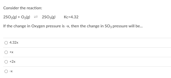 Consider the reaction:
2502(g) + O2(g) = 2s03(g)
Kc=4.32
If the change in Oxygen pressure is -x, then the change in SO3 pressure will be.
4.32x
+x
+2x
-X

