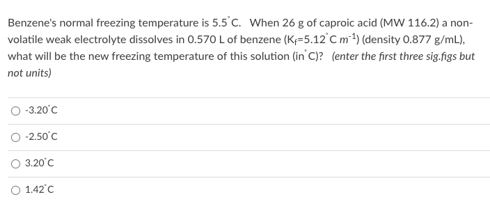 Benzene's normal freezing temperature is 5.5 C. When 26 g of caproic acid (MW 116.2) a non-
volatile weak electrolyte dissolves in 0.570 L of benzene (K=5.12°C m-1) (density 0.877 g/mL),
what will be the new freezing temperature of this solution (in' C)? (enter the first three sig.figs but
not units)
O -3.20°C
O -2.50°C
O 3.20°C
O 1.42°C
