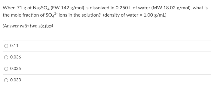 When 71 g of Na2SO4 (FW 142 g/mol) is dissolved in 0.250 L of water (MW 18.02 g/mol), what is
the mole fraction of SO,2 ions in the solution? (density of water = 1.00 g/mL)
(Answer with two sig.figs)
0.11
O 0.036
0.035
0.033
