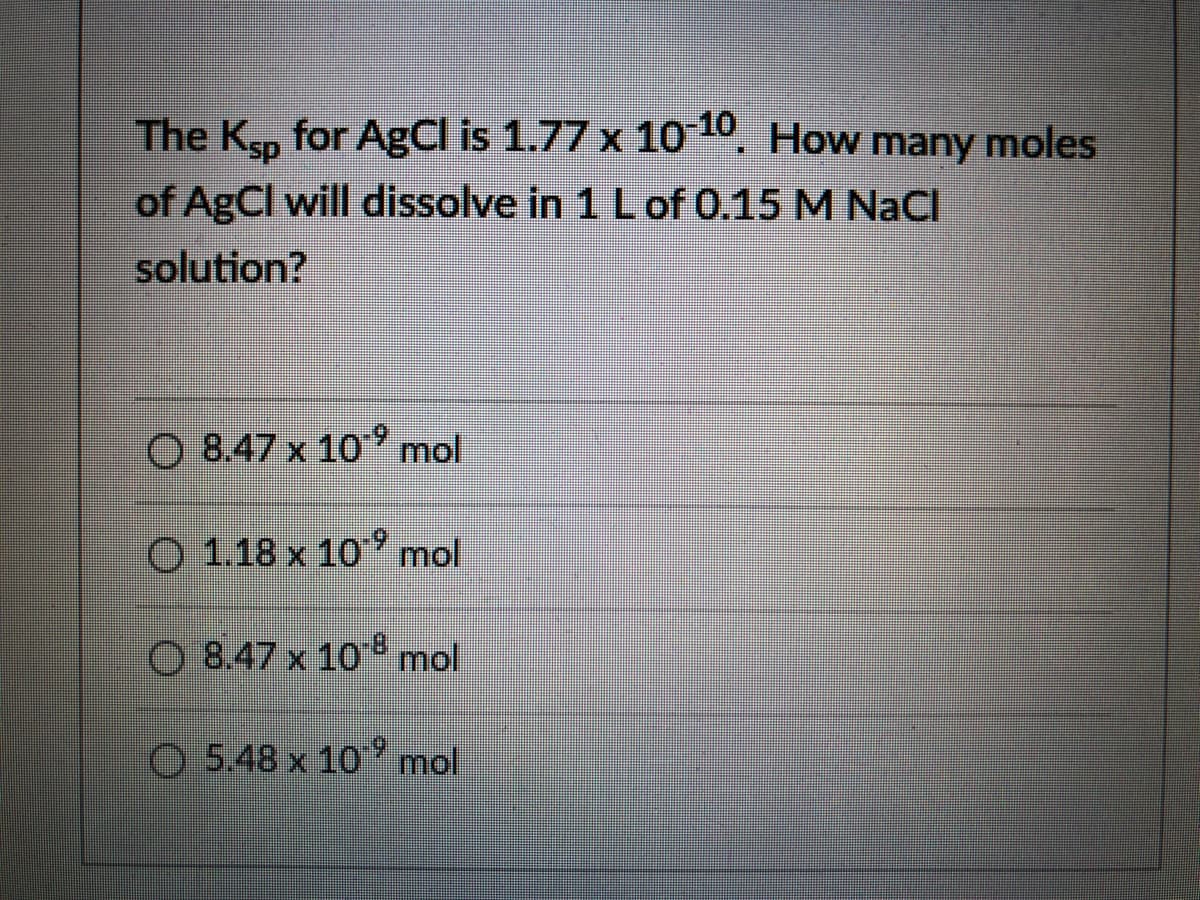 The Ksp for AgCl is 1.77 x 10 10.
of AgCl will dissolve in 1 Lof 0.15 M NaCI
How many moles
solution?
O 8.47 x 10' mol
O 1.18 x 10' mol
O 8.47 x 10 mol
O 5.48 x 10 ' mol
