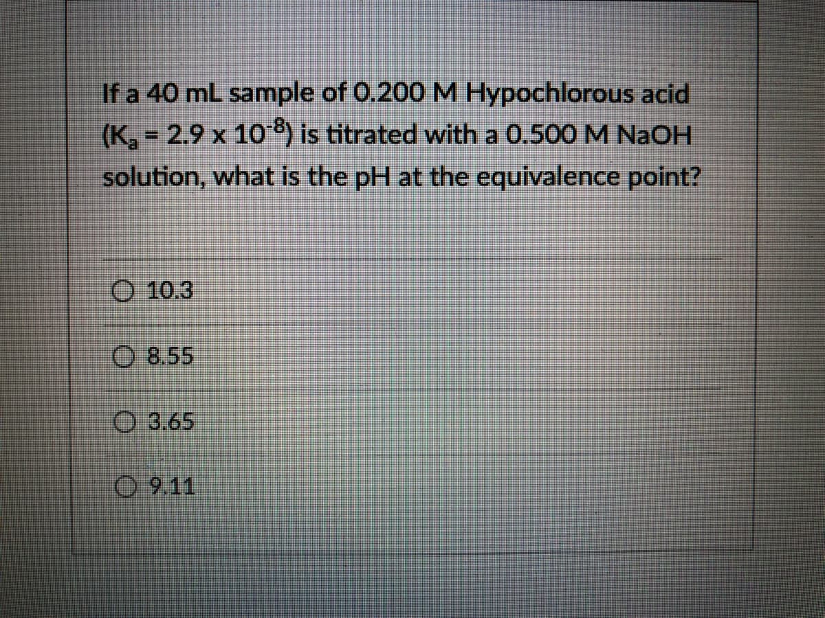 If a 40 mL sample of 0.200 M Hypochlorous acid
(K, 2.9 x 10 ) is titrated with a 0.500 M NaOH
solution, what is the pH at the equivalence point?
O 10.3
O 8.55
O 3.65
O 9.11
