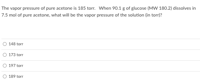 The vapor pressure of pure acetone is 185 torr. When 90.1 g of glucose (MW 180.2) dissolves in
7.5 mol of pure acetone, what will be the vapor pressure of the solution (in torr)?
148 torr
173 torr
197 torr
189 torr
