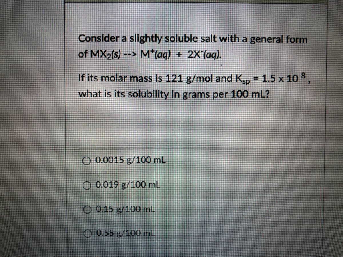 Consider a slightly soluble salt with a general form
of MX2(s) --> M*(aq) + 2X(aq).
If its molar mass is 121 g/mol and K, = 1.5 x 108,
what is its solubility in grams per 100 mL?
O 0.0015 g/100 mL
O 0.019 g/100 mL
O 0.15 g/100 mL
O 0.55 g/100 mL,

