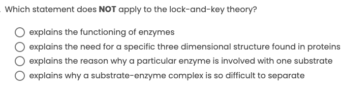 Which statement does NOT apply to the lock-and-key theory?
O explains the functioning of enzymes
explains the need for a specific three dimensional structure found in proteins
explains the reason why a particular enzyme is involved with one substrate
explains why a substrate-enzyme complex is so difficult to separate
