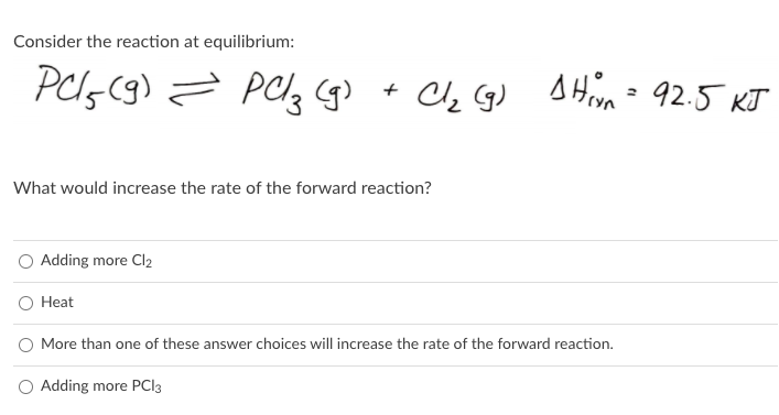 Consider the reaction at equilibrium:
+ C, G) A Hiyn- 92.5 KJ
What would increase the rate of the forward reaction?
Adding more Cl2
O Heat
O More than one of these answer choices will increase the rate of the forward reaction.
O Adding more PCI3
