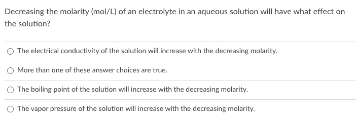 Decreasing the molarity (mol/L) of an electrolyte in an aqueous solution will have what effect on
the solution?
The electrical conductivity of the solution will increase with the decreasing molarity.
O More than one of these answer choices are true.
The boiling point of the solution will increase with the decreasing molarity.
The vapor pressure of the solution will increase with the decreasing molarity.
