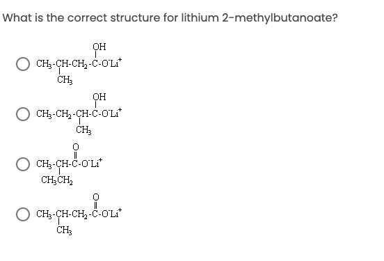 What is the correct structure for lithium 2-methylbutanoate?
OH
O CH--CH-CH,-C-OʻLI*
он
CH;-CH, -CH-C-O'Li"
CH-CH-C-O'Li
CH;CH,
Loe
O CH;-CH-CH, -Č-OL*
CH;
