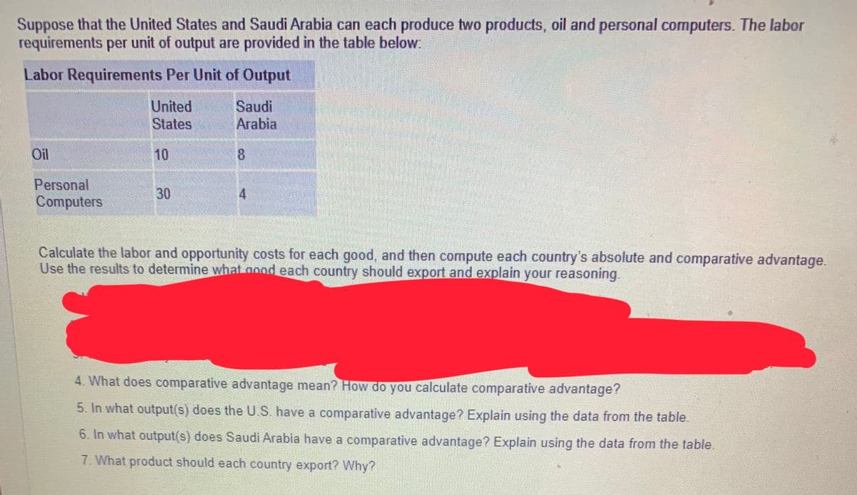 Suppose that the United States and Saudi Arabia can each produce two products, oil and personal computers. The labor
requirements per unit of output are provided in the table below:
Labor Requirements Per Unit of Output
Oil
Personal
Computers
United
States
10
30
Saudi
Arabia
8
4
Calculate the labor and opportunity costs for each good, and then compute each country's absolute and comparative advantage.
Use the results to determine what good each country should export and explain your reasoning.
4. What does comparative advantage mean? How do you calculate comparative advantage?
5. In what output(s) does the U.S. have a comparative advantage? Explain using the data from the table.
6. In what output(s) does Saudi Arabia have a comparative advantage? Explain using the data from the table.
7. What product should each country export? Why?