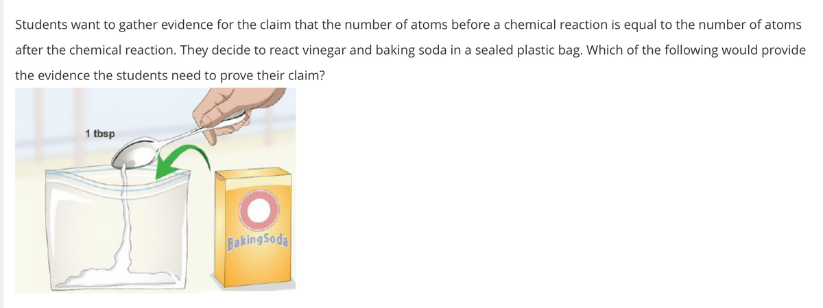 Students want to gather evidence for the claim that the number of atoms before a chemical reaction is equal to the number of atoms
after the chemical reaction. They decide to react vinegar and baking soda in a sealed plastic bag. Which of the following would provide
the evidence the students need to prove their claim?
1 tbsp
BakingSodal
