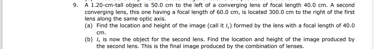 A 1.20-cm-tall object is 50.0 cm to the left of a converging lens of focal length 40.0 cm. A second
converging lens, this one having a focal length of 60.0 cm, is located 300.0 cm to the right of the first
lens along the same optic axis.
(a) Find the location and height of the image (call it 1,) formed by the lens with a focal length of 40.0
9.
cm.
(b) , is now the object for the second lens. Find the location and height of the image produced by
the second lens. This is the final image produced by the combination of lenses.
