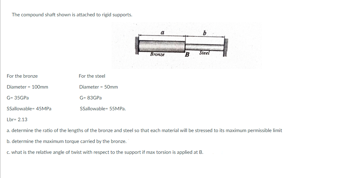 The compound shaft shown is attached to rigid supports.
a
Bronze
B
Steel
For the bronze
For the steel
Diameter = 100mm
Diameter = 50mm
G= 35GPA
G= 83GPA
Sallowable= 45MPA
SSallowable= 55MPA.
Lbr= 2.13
a. determine the ratio of the lengths of the bronze and steel so that each material will be stressed to its maximum permissible limit
b. determine the maximum torque carried by the bronze.
C. what is the relative angle of twist with respect to the support if max torsion is applied at B.
