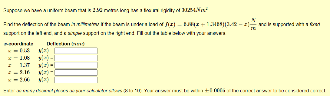 Suppose we have a uniform beam that is 2.92 metres long has a flexural rigidity of 30254Nm².
N
Find the deflection of the beam in millimetres if the beam is under a load of f(x) = 6.88(x + 1.3468)(3.42 — x) and is supported with a fixed
support on the left end, and a simple support on the right end. Fill out the table below with your answers.
m
x-coordinate
x = 0.53
x = 1.08
x = 1.37
Deflection (mm)
y(x) =
y(x) =
y(x) =
y(x) =
y(x) = |
Enter as many decimal places as your calculator allows (8 to 10). Your answer must be within +0.0005 of the correct answer to be considered correct.
x = 2.16
x = 2.66