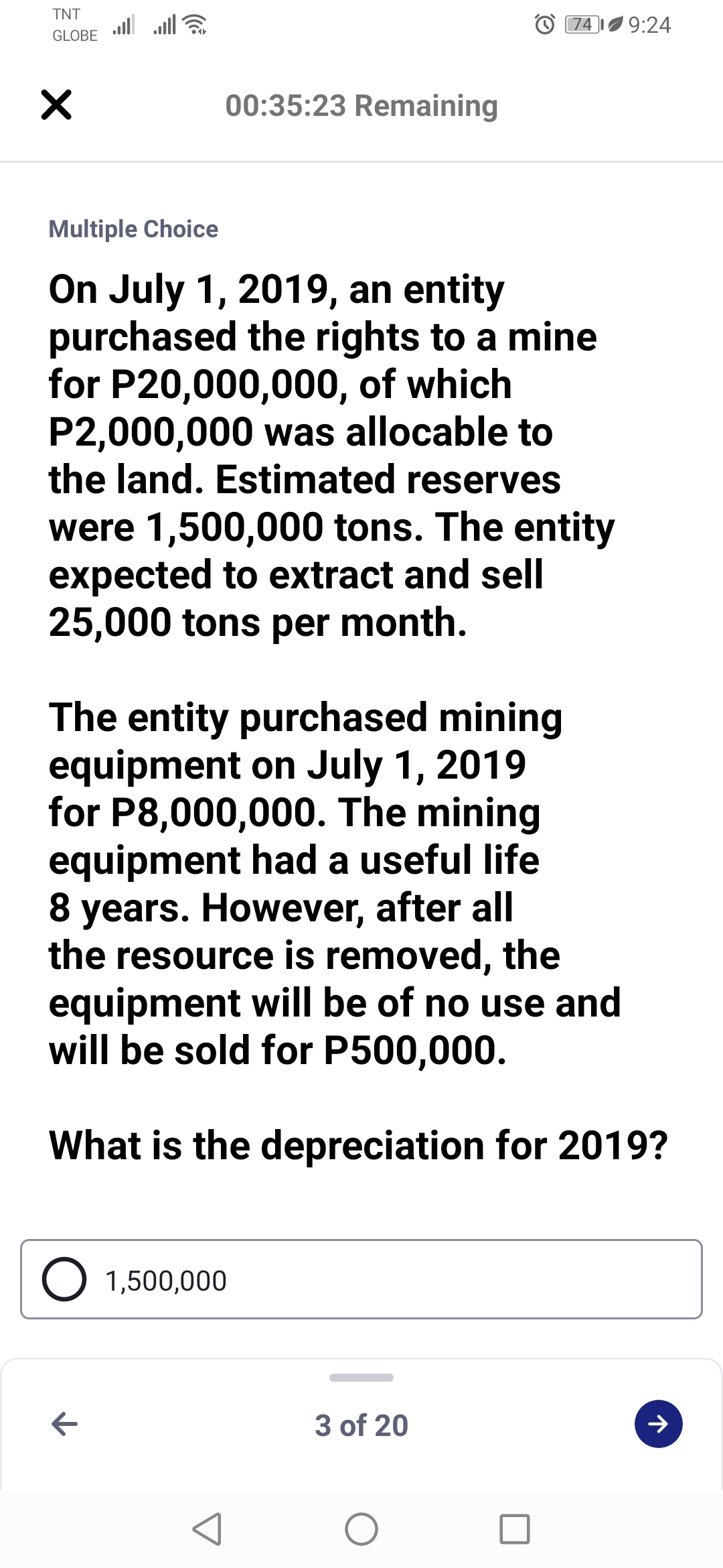 TNT
ull
GLOBE
'9:24
74
00:35:23 Remaining
Multiple Choice
On July 1, 2019, an entity
purchased the rights to a mine
for P20,000,000, of which
P2,000,000 was allocable to
the land. Estimated reserves
were 1,500,000 tons. The entity
expected to extract and sell
25,000 tons per month.
The entity purchased mining
equipment on July 1, 2019
for P8,000,000. The mining
equipment had a useful life
8 years. However, after all
the resource is removed, the
equipment will be of no use and
will be sold for P500,000.
What is the depreciation for 2019?
O 1,500,000
3 of 20
>
