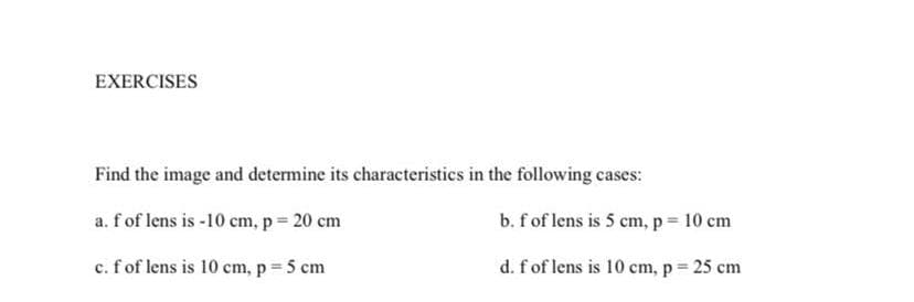 EXERCISES
Find the image and determine its characteristics in the following cases:
a. f of lens is -10 cm, p = 20 cm
c. f of lens is 10 cm, p = 5 cm
b. f of lens is 5 cm, p = 10 cm
d. f of lens is 10 cm, p = 25 cm