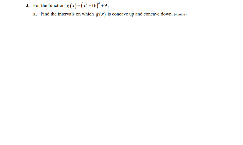 3. For the function g(x)=(x² -16)´ +9,
a. Find the intervals on which g(x) is concave up and concave down. (4 points)
