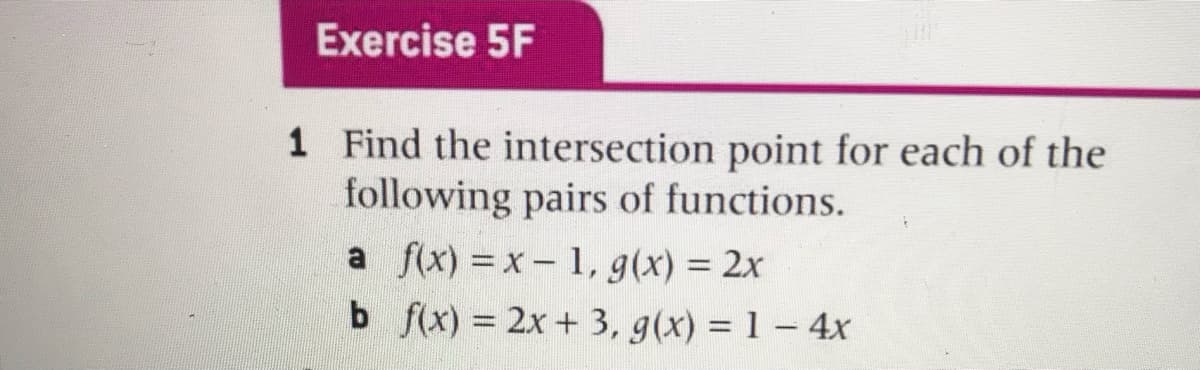 Exercise 5F
1 Find the intersection point for each of the
following pairs of functions.
a f(x) =x- 1, g(x) = 2x
b f(x) = 2x + 3, g(x) = 1-4x
%3D
