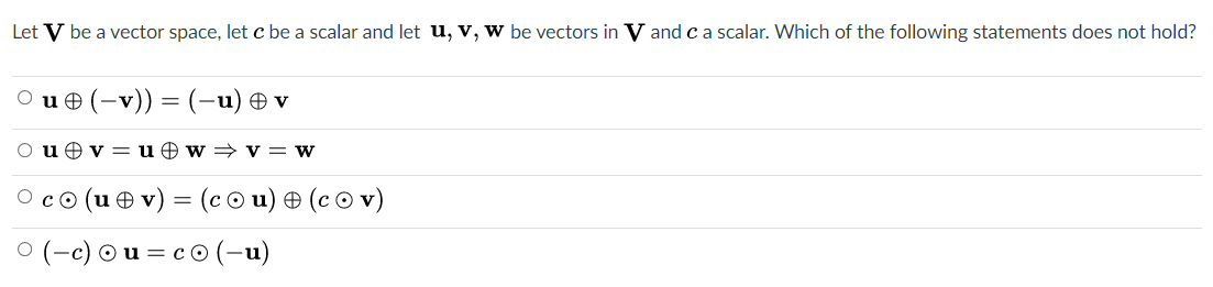 Let V be a vector space, let c be a scalar and let u, v, w be vectors in V and ca scalar. Which of the following statements does not hold?
O u e (-v)) = (-u) Ð v
O uev = u O w = v= w
co (u e v) = (c © u) + (c © v)
(-e) Ou = co (-u)
