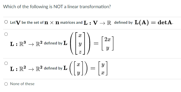 Which of the following is NOT a linear transformation?
O Let V be the set of n x n matrices and L : V → R defined by L(A) = det A.
2x
L: R3 → R? defined by L
(:) - )
L: R? → R² defined by L
O None of these
నా
