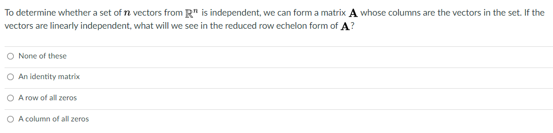 To determine whether a set of n vectors from R" is independent, we can form a matrix A whose columns are the vectors in the set. If the
vectors are linearly independent, what will we see in the reduced row echelon form of A?
O None of these
O An identity matrix
O A row of all zeros
O A column of all zeros
