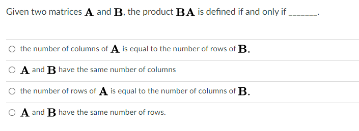 Given two matrices A and B, the product BA is defined if and only if
O the number of columns of A is equal to the number of rows of B.
O A and B have the same number of columns
O the number of rows of A is equal to the number of columns of B.
O A and B have the same number of rows.

