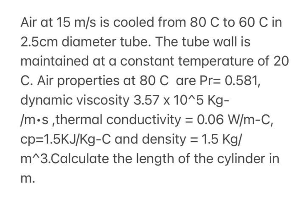 Air at 15 m/s is cooled from 80 C to 60 C in
2.5cm diameter tube. The tube wall is
maintained at a constant temperature of 20
C. Air properties at 80 C are Pr= 0.581,
dynamic viscosity 3.57 x 10^5 Kg-
/m•s ,thermal conductivity = 0.06 W/m-C,
cp=1.5KJ/Kg-C and density = 1.5 Kg/
m^3.Calculate the length of the cylinder in
m.
