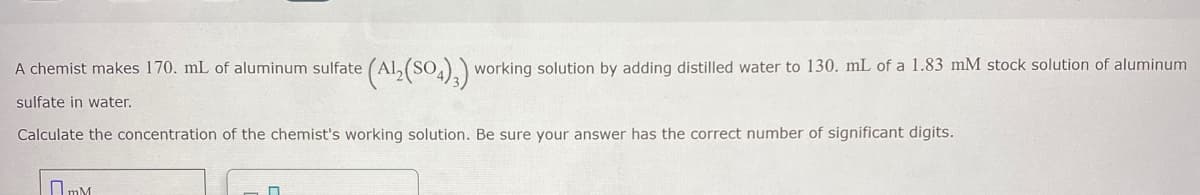 A chemist makes 170. mL of aluminum sulfate
(Al (SO4),) working solution by adding distilled water to 130. mL of a 1.83 mM stock solution of aluminum
sulfate in water.
Calculate the concentration of the chemist's working solution. Be sure your answer has the correct number of significant digits.
