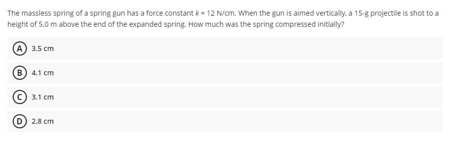 The massless spring of a spring gun has a force constant k = 12 N/cm. When the gun is aimed vertically, a 15-g projectile is shot to a
height of 5.0 m above the end of the expanded spring. How much was the spring compressed initially?
A 3.5 cm
B 4.1 cm
3.1 cm
(D) 2.8 cm
