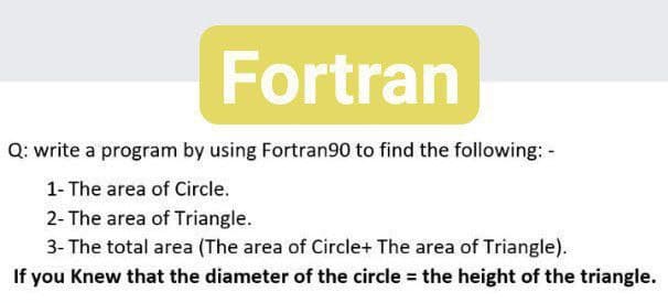 Fortran
Q: write a program by using Fortran90 to find the following: -
1- The area of Circle.
2- The area of Triangle.
3- The total area (The area of Circle+ The area of Triangle).
If you Knew that the diameter of the circle the height of the triangle.
