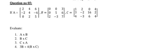 Question no 05H
2
If A=
4
6.
to
2
-2
16 2
-3
6.
44
-2 4
-6,8=0
.C =
12
-3
Evaluate:
1. АхВ
2. В хС
3. СхА
4. 3B + 4(B x C)
