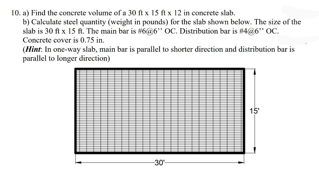 10. a) Find the concrete volume of a 30 ft x 15 ft x 12 in concrete slab.
b) Calculate steel quantity (weight in pounds) for the slab shown below. The size of the
slab is 30 ft x 15 ft. The main bar is #6@6" OC. Distribution bar is #4@6" OC.
Concrete cover is 0.75 in.
(Hint: In one-way slab, main bar is parallel to shorter direction and distribution bar is
parallel to longer direction)
15'
-30'