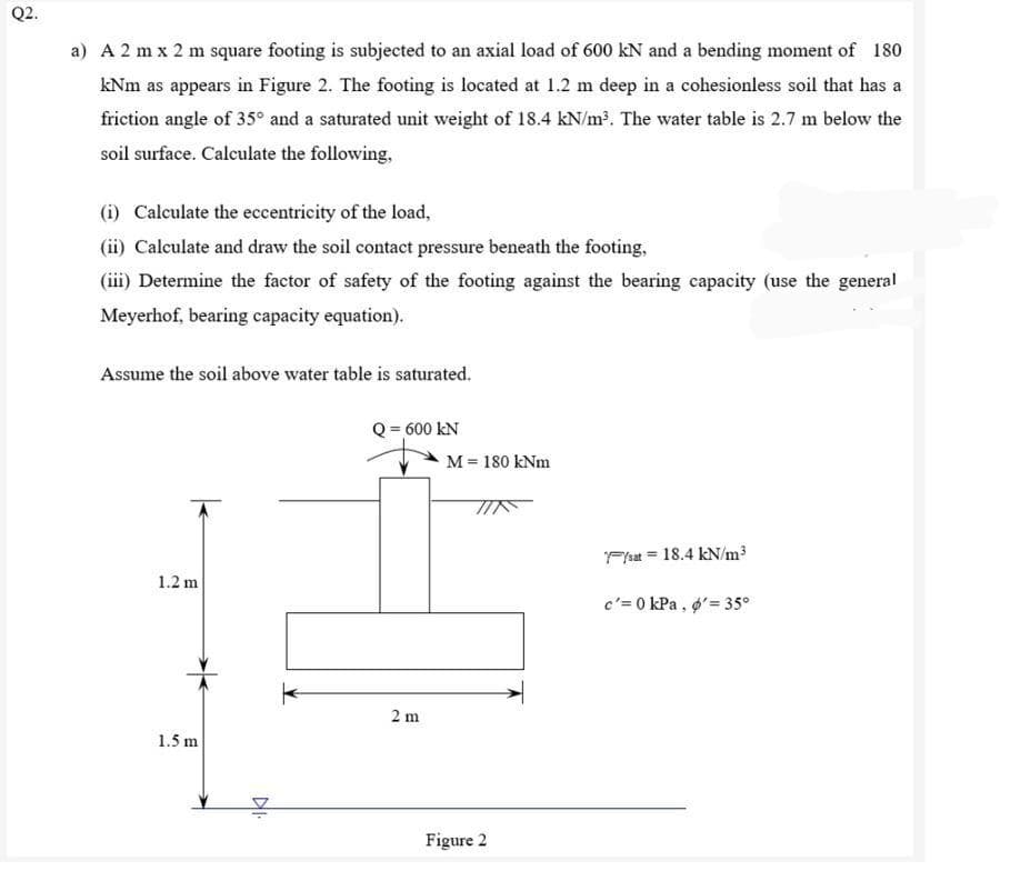 Q2.
a) A 2 mx 2 m square footing is subjected to an axial load of 600 kN and a bending moment of 180
kNm as appears in Figure 2. The footing is located at 1.2 m deep in a cohesionless soil that has a
friction angle of 35° and a saturated unit weight of 18.4 kN/m³. The water table is 2.7 m below the
soil surface. Calculate the following,
(i) Calculate the eccentricity of the load,
(ii) Calculate and draw the soil contact pressure beneath the footing,
(iii) Determine the factor of safety of the footing against the bearing capacity (use the general
Meyerhof, bearing capacity equation).
Assume the soil above water table is saturated.
-600 KN
/sat = 18.4 kN/m³
1.2 m
c'= 0 kPa, o'= 35°
1.5 m
DI.
2 m
M = 180 kNm
Figure 2