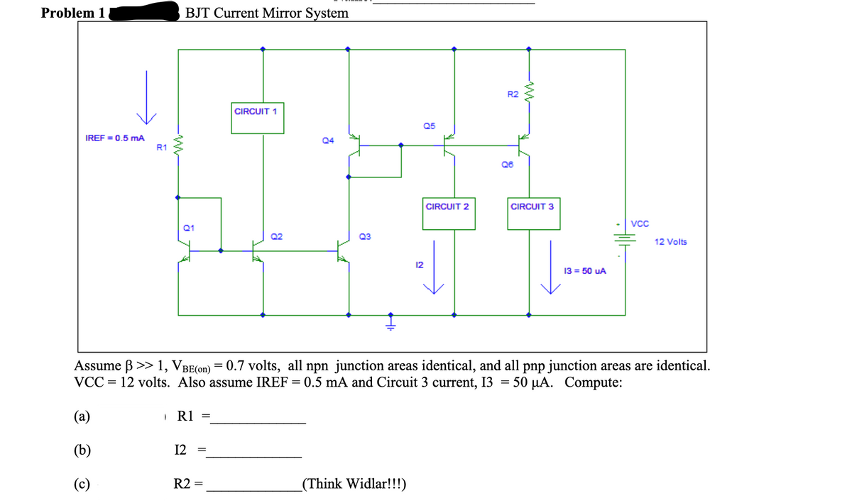 Problem 1
BJT Current Mirror System
R2
CIRCUIT 1
Q5
IREF = 0.5 mA
Q4
R1
Q6
CIRCUIT 2
CIRCUIT 3
Vcc
Q1
Q2
Q3
12 Volts
12
13 = 50 UA
Assume B >> 1, VBE(on) = 0.7 volts, all npn junction areas identical, and all pnp junction areas are identical.
VCC
12 volts. Also assume IREF = 0.5 mA and Circuit 3 current, 13
50 μΑ.
Compute:
%|
%3D
(a)
R1
(b)
12
||
(c)
R2 =
_(Think Widlar!!!)
