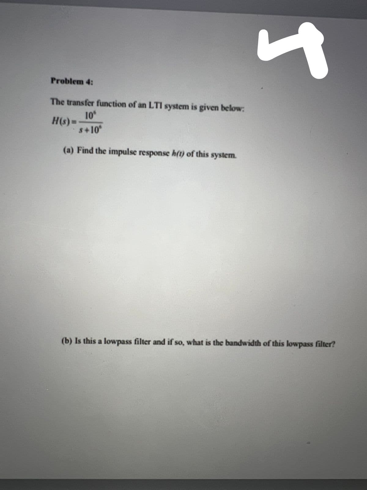 Problem 4:
The transfer function of an LTI system is given below:
10
H(s)=
S+10
%3D
(a) Find the impulse response h(t) of this system.
(b) Is this a lowpass filter and if so, what is the bandwidth of this lowpass filter?
