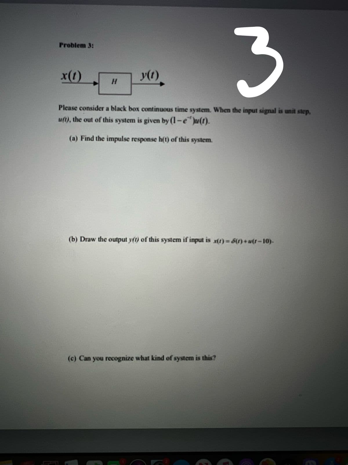 3.
Problem 3:
x(1)
y(t).
H.
Please consider a black box continuous time system. When the input signal is unit step,
u(1), the out of this system is given by (1-e")u(t).
(a) Find the impulse response h(t) of this system.
(b) Draw the output y(1) of this system if input is x()%3D6(1)+3(1-10)-
(c) Can you recognize what kind of system is this?
